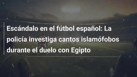 Escándalo en el fútbol español: La policía investiga cantos islamófobos durante el duelo con Egipto