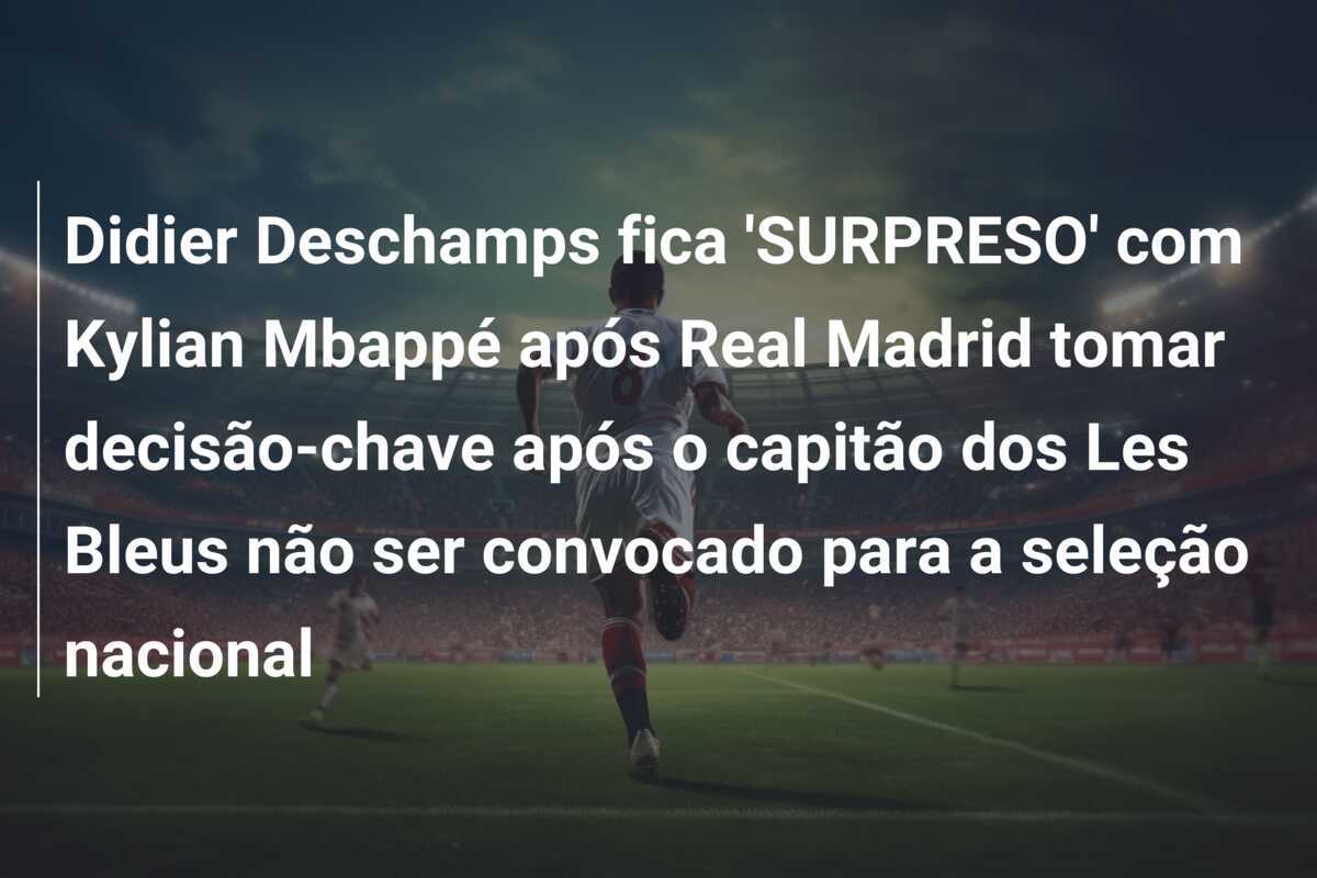 Didier Deschamps fica 'SURPRESO' com Kylian Mbappé após Real Madrid tomar decisão-chave após o capitão dos Les Bleus não ser convocado para a seleção nacional