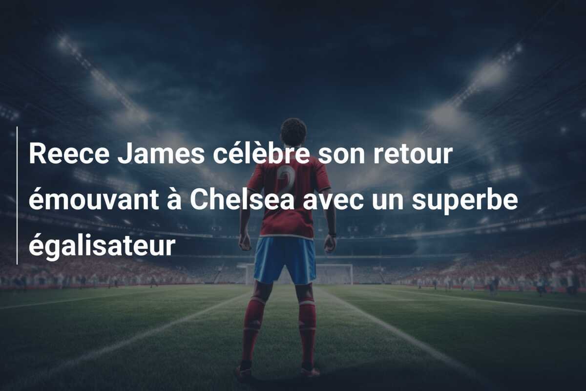 Reece James célèbre son retour émouvant à Chelsea avec un superbe égalisateur