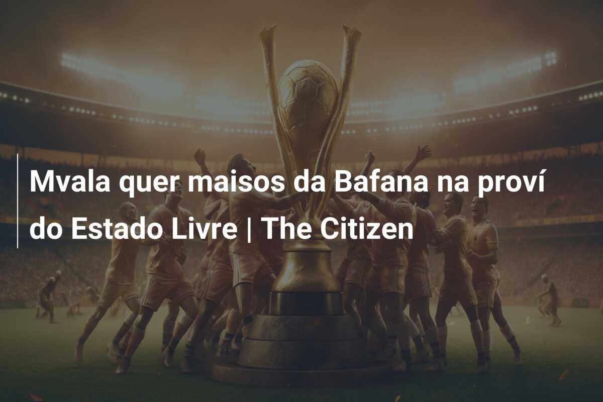 Mvala quer maisos da Bafana na proví do Estado Livre | The Citizen