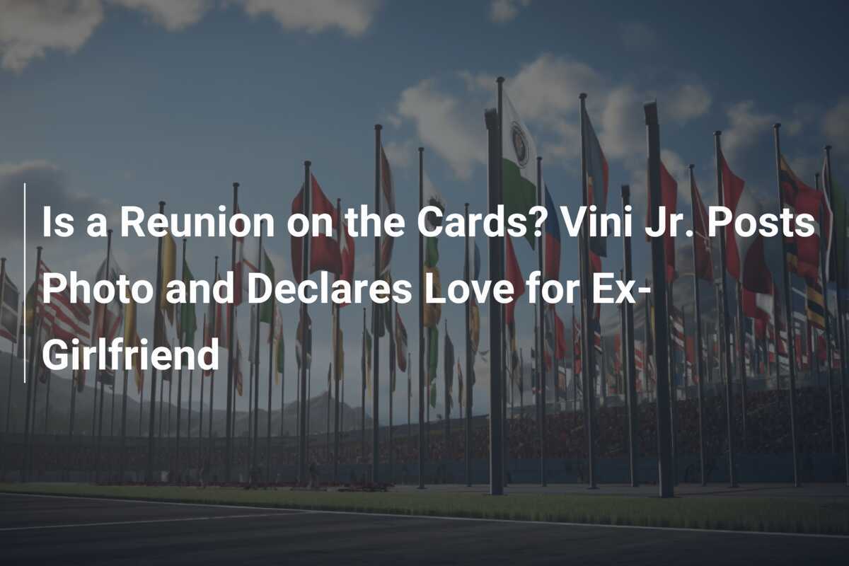 Is a Reunion on the Cards? Vini Jr. Posts Photo and Declares Love for ExGirlfriend