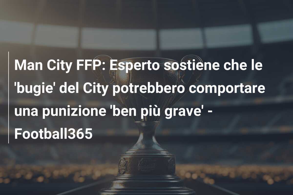 Man City FFP: Esperto sostiene che le 'bugie' del City potrebbero comportare una punizione 'ben più grave' - Football365