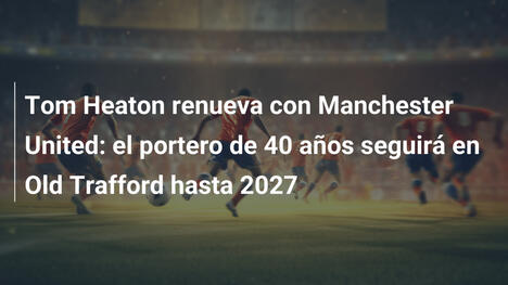 Tom Heaton renueva con Manchester United: el portero de 40 años seguirá en Old Trafford hasta 2027