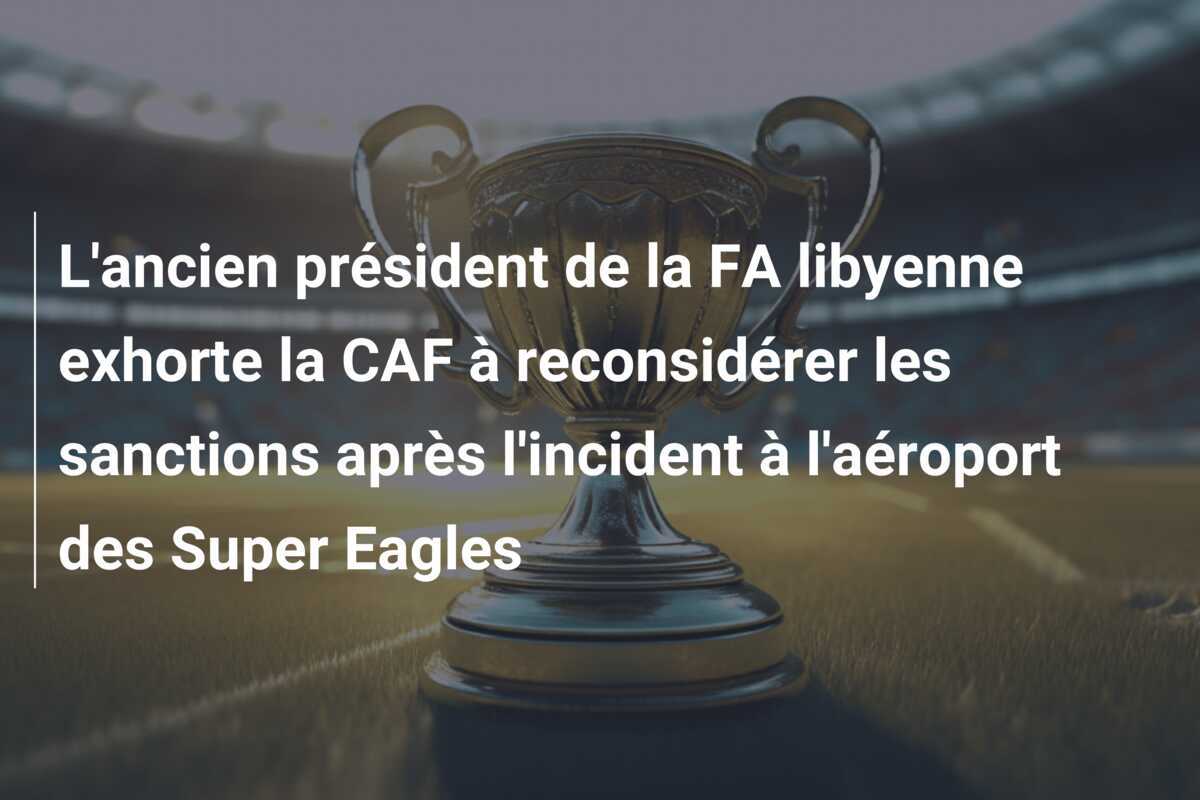 L'ancien président de la FA libyenne exhorte la CAF à reconsidérer les sanctions après l'incident à l'aéroport des Super Eagles