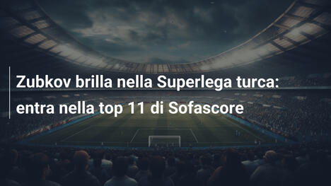 Zubkov brilla nella Superlega turca: entra nella top 11 di Sofascore