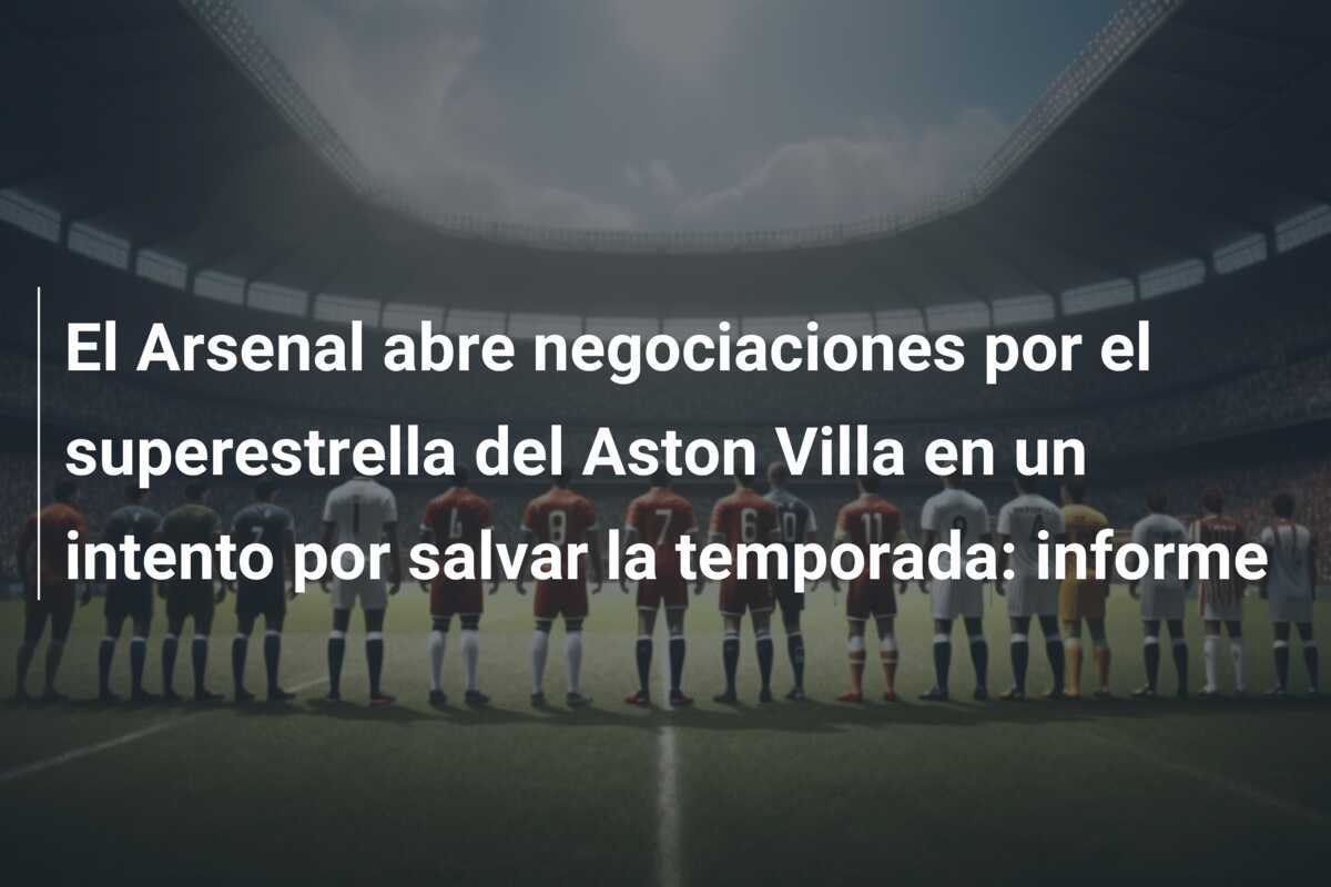 El Arsenal abre negociaciones por el superestrella del Aston Villa en un intento por salvar la temporada: informe