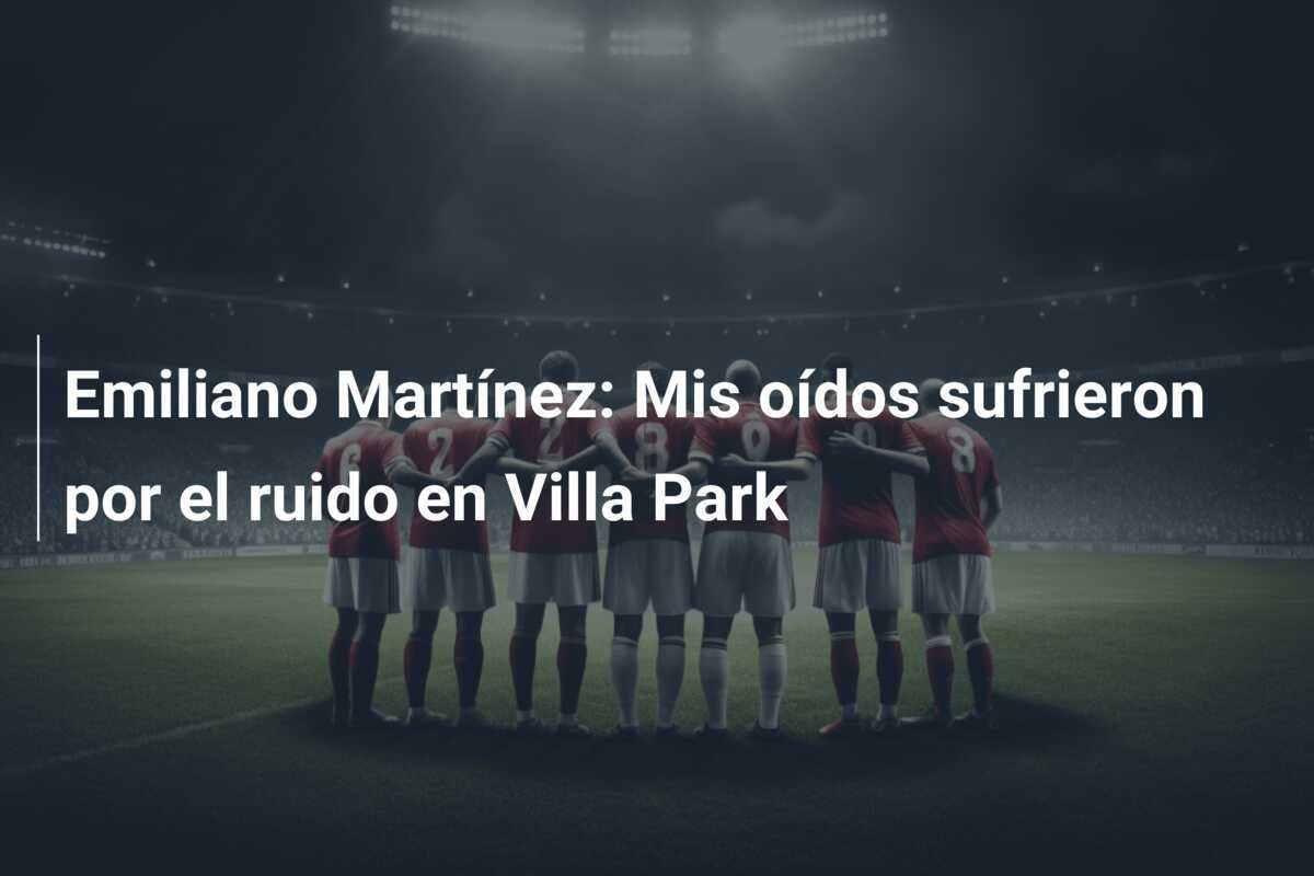 Emiliano Martínez: Mis oídos sufrieron por el ruido en Villa Park