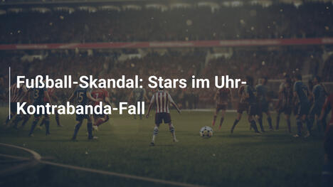 Fußball-Skandal: Stars im Uhr-Kontrabanda-Fall