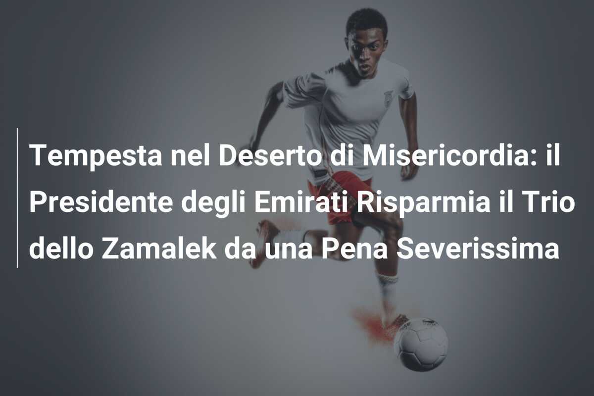 Tempesta nel Deserto di Misericordia: il Presidente degli Emirati Risparmia il Trio dello Zamalek da una Pena Severissima