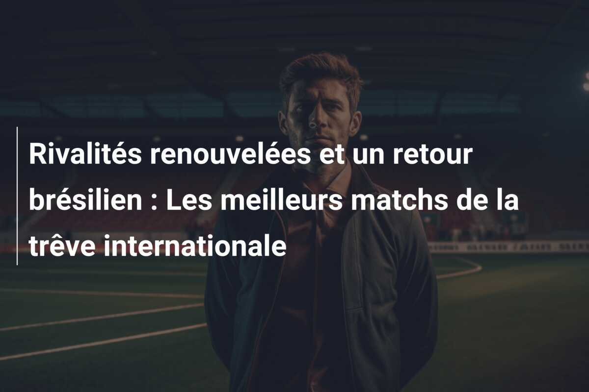 Rivalités renouvelées et un retour brésilien : Les meilleurs matchs de la trêve internationale