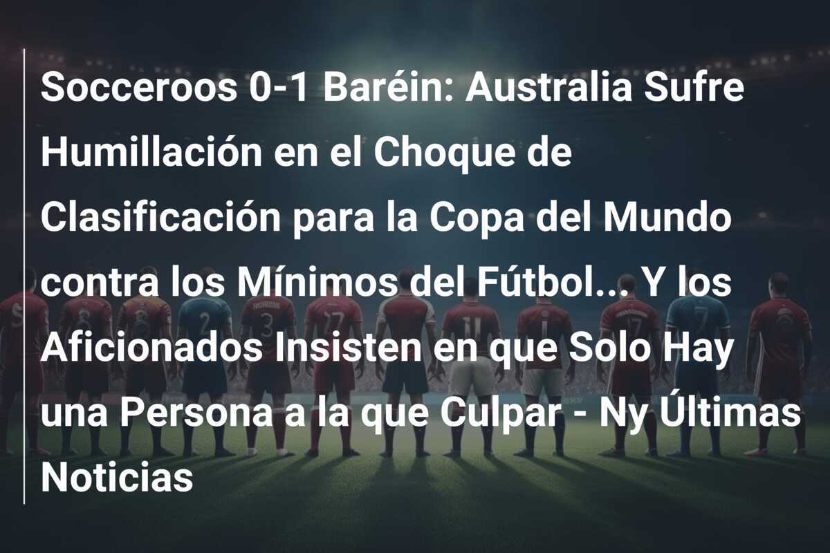 Socceroos 0-1 Baréin: Australia Sufre Humillación en el Choque de Clasificación para la Copa del Mundo contra los Mínimos del Fútbol… Y los Aficionados Insisten en que Solo Hay una Persona a la que Culpar – Ny Últimas Noticias