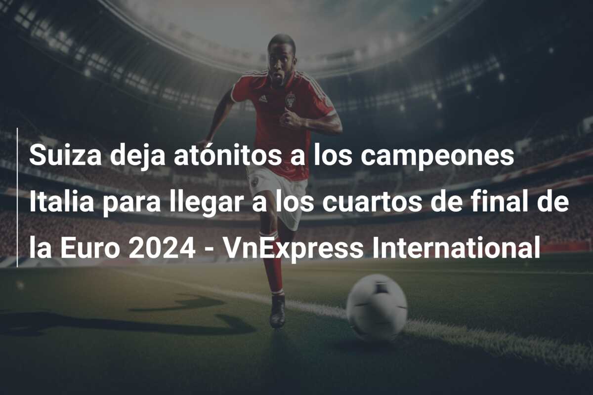 Suiza deja atónitos a los campeones Italia para llegar a los cuartos de final de la Euro 2024 – VnExpress International