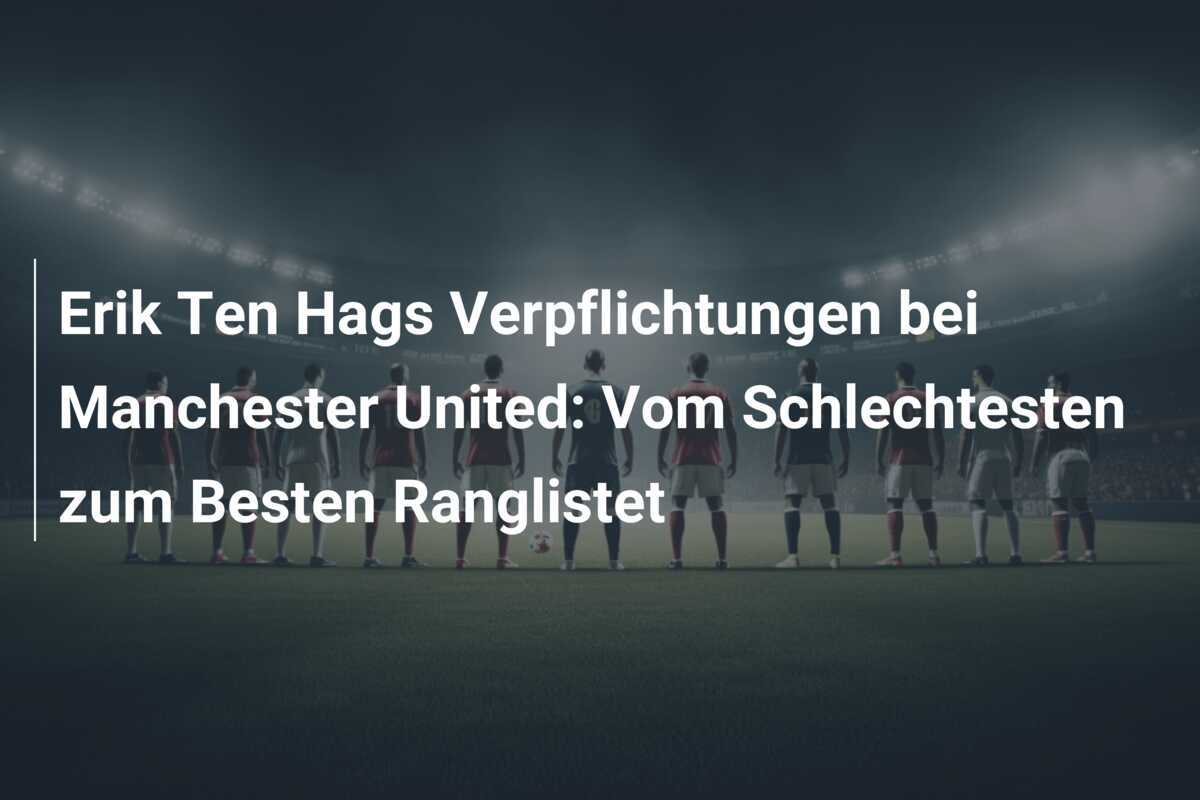 Erik Ten Hags Verpflichtungen bei Manchester United: Vom Schlechtesten zum Besten Ranglistet