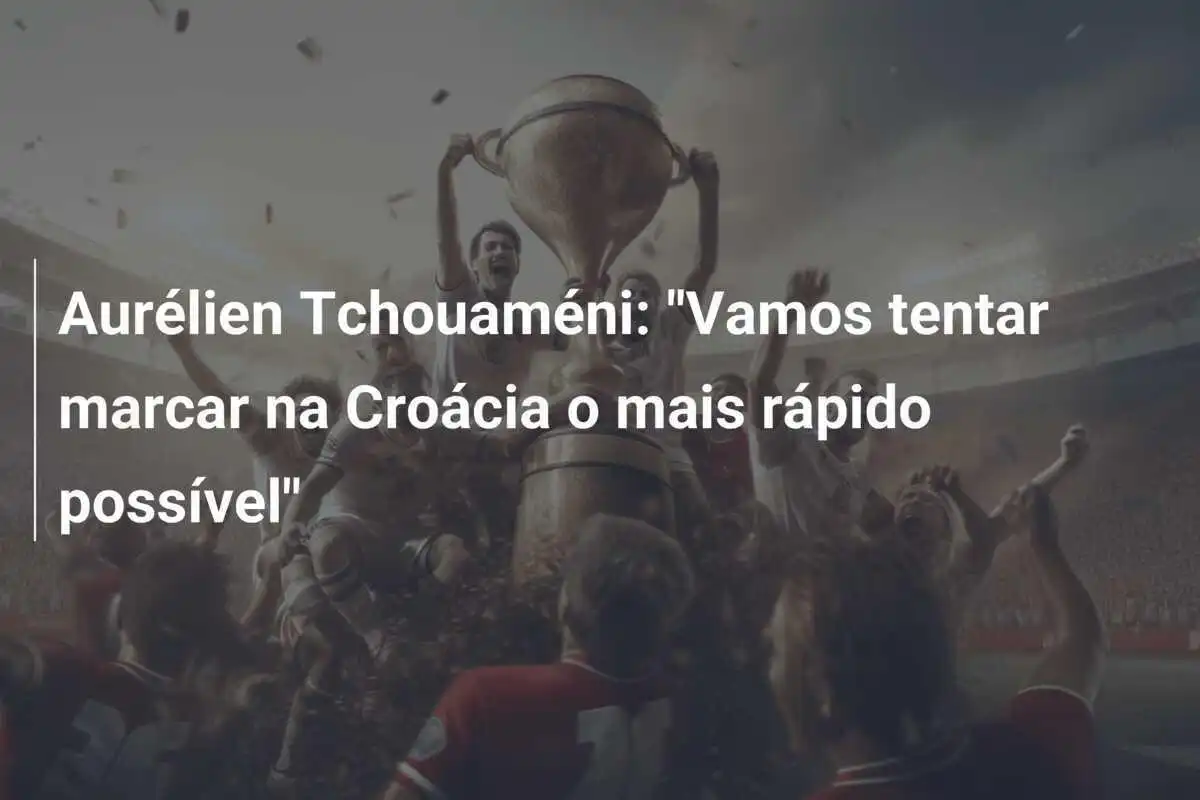 Aurélien Tchouaméni: "Vamos tentar marcar na Croácia o mais rápido possível"