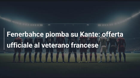 Fenerbahce piomba su Kante: offerta ufficiale al veterano francese