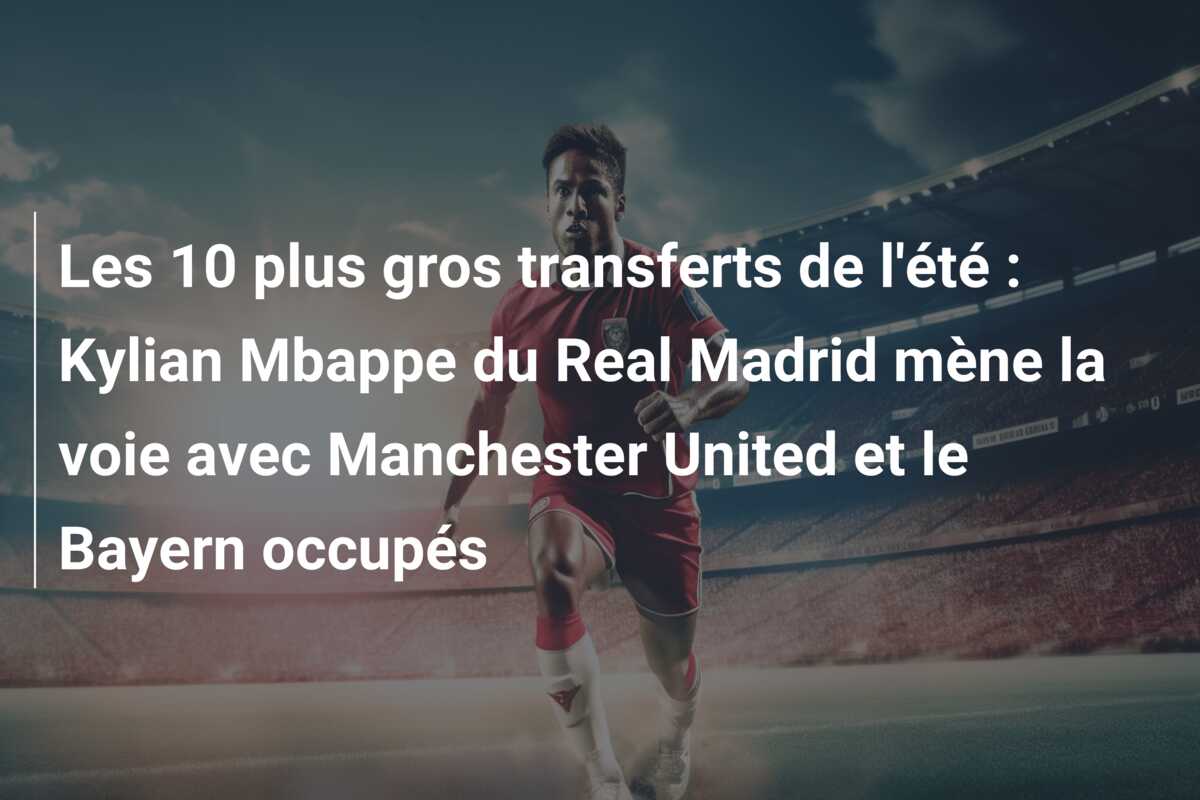 Les 10 plus gros transferts de l’été : Kylian Mbappe du Real Madrid mène la voie avec Manchester United et le Bayern occupés