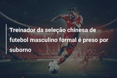 Treinador da seleção chinesa de futebol masculino formal é preso por suborno