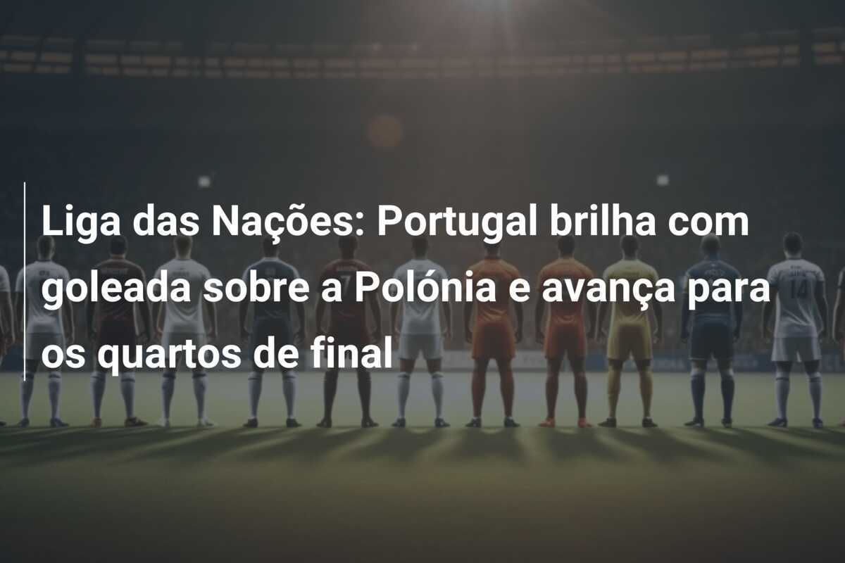 Liga das Nações: Portugal brilha com goleada sobre a Polónia e avança para os quartos de final