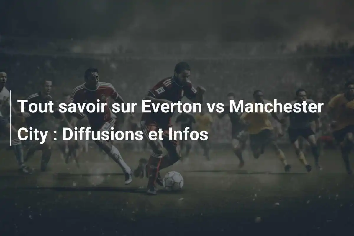 Tout savoir sur Everton vs Manchester City : Diffusions et Infos