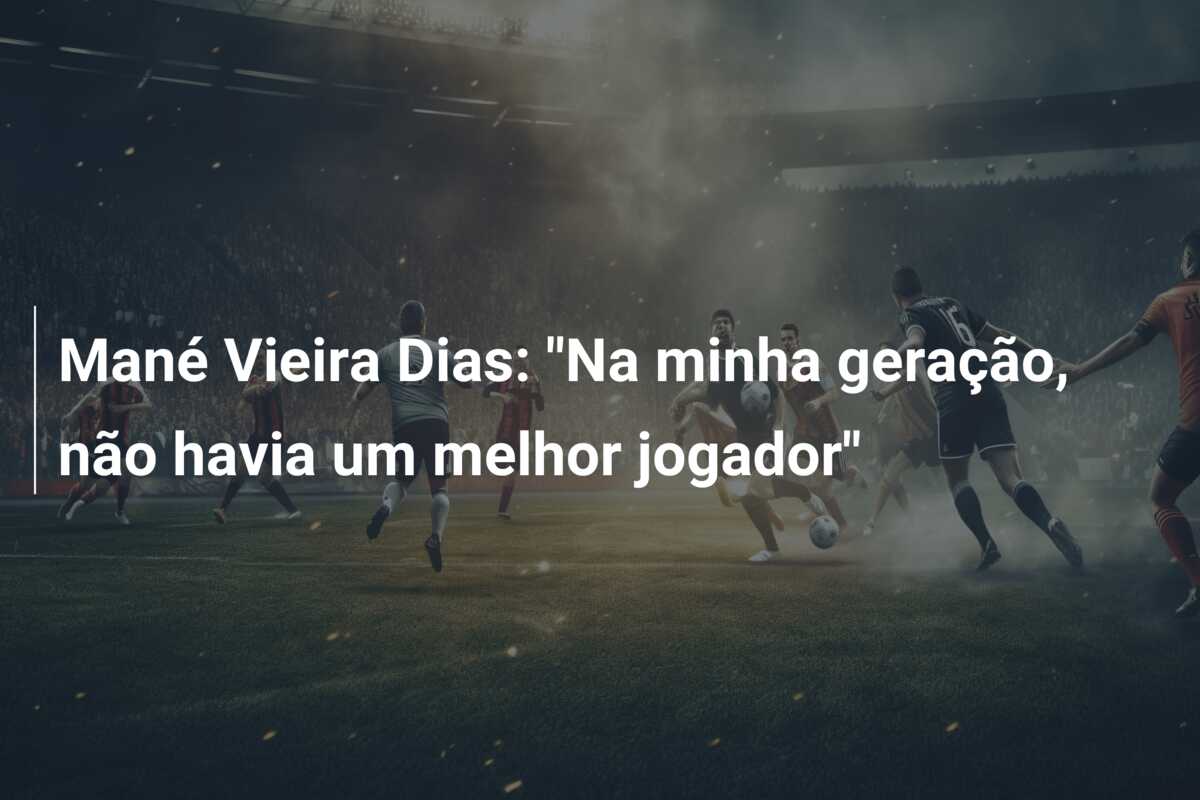 Mané Vieira Dias: “Na minha geração, não havia um melhor jogador”