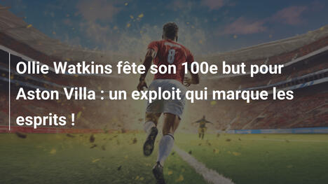 Ollie Watkins fête son 100e but pour Aston Villa : un exploit qui marque les esprits !