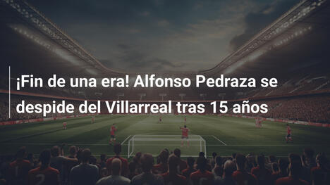 ¡Fin de una era! Alfonso Pedraza se despide del Villarreal tras 15 años