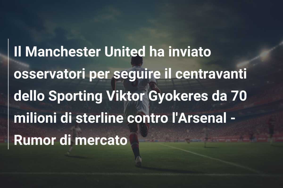 Il Manchester United ha inviato osservatori per seguire il centravanti dello Sporting Viktor Gyokeres da 70 milioni di sterline contro l'Arsenal - Rumor di mercato