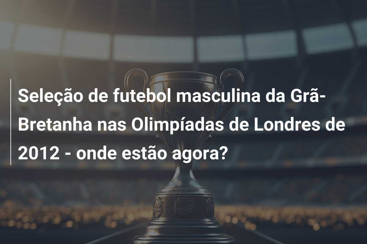 Seleção de futebol masculina da Grã-Bretanha nas Olimpíadas de Londres de 2012 – onde estão agora?