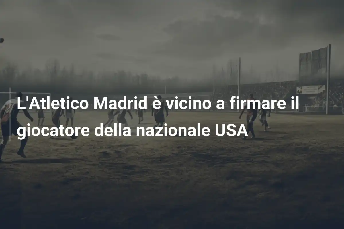L'Atletico Madrid è vicino a firmare il giocatore della nazionale USA