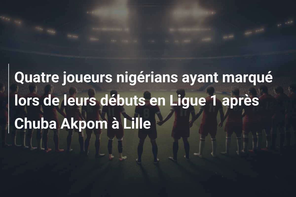 Quatre joueurs nigérians ayant marqué lors de leurs débuts en Ligue 1 après Chuba Akpom à Lille