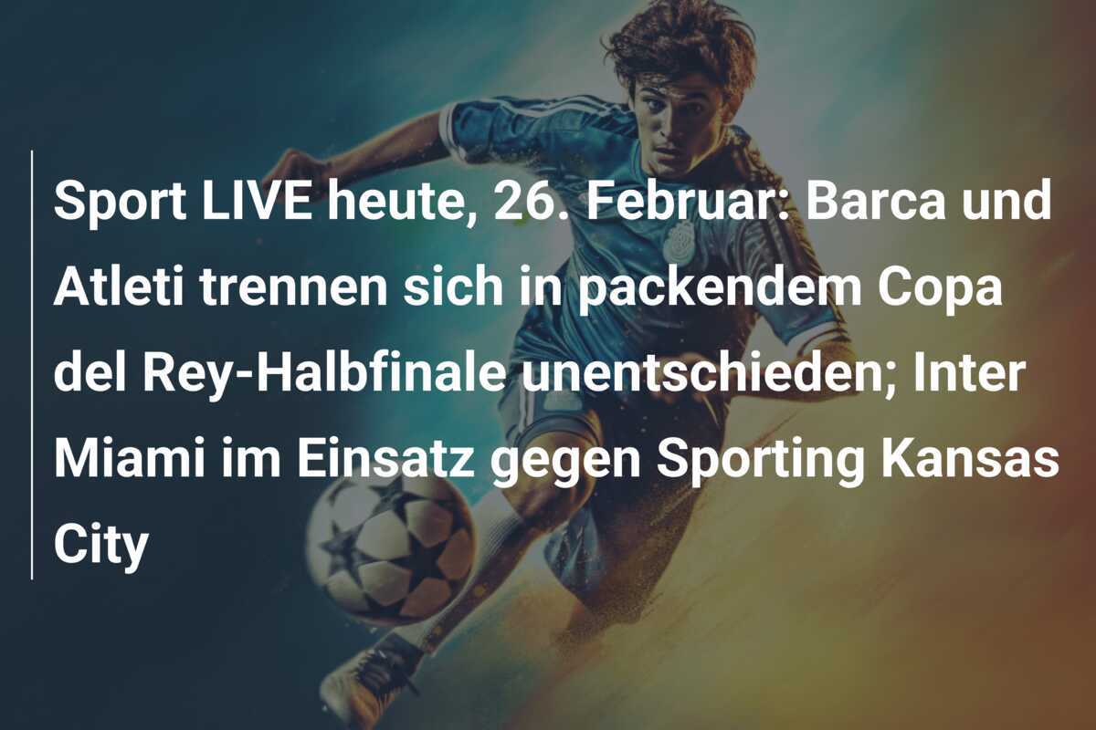 Sport LIVE heute, 26. Februar: Barca und Atleti trennen sich in packendem Copa del Rey-Halbfinale unentschieden; Inter Miami im Einsatz gegen Sporting Kansas City