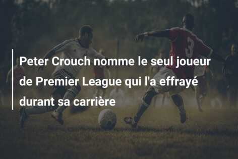 Peter Crouch nomme le seul joueur de Premier League qui l’a effrayé durant sa carrière