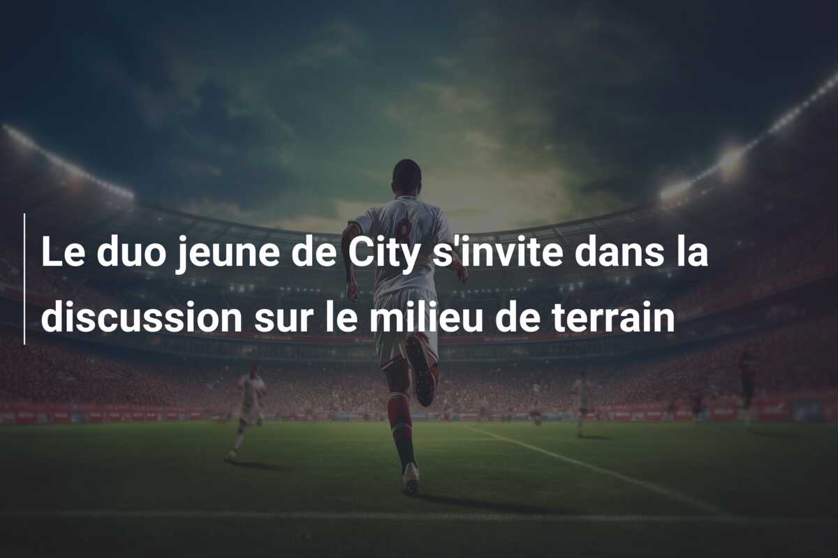 Le duo jeune de City s’invite dans la discussion sur le milieu de terrain