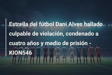 Estrella del fútbol Dani Alves hallado culpable de violación, condenado a cuatro años y medio de prisión – KION546