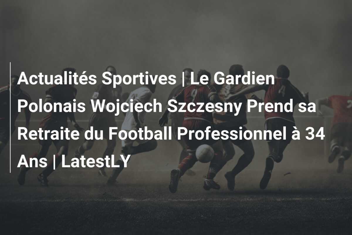Actualités Sportives | Le Gardien Polonais Wojciech Szczesny Prend sa Retraite du Football Professionnel à 34 Ans | LatestLY