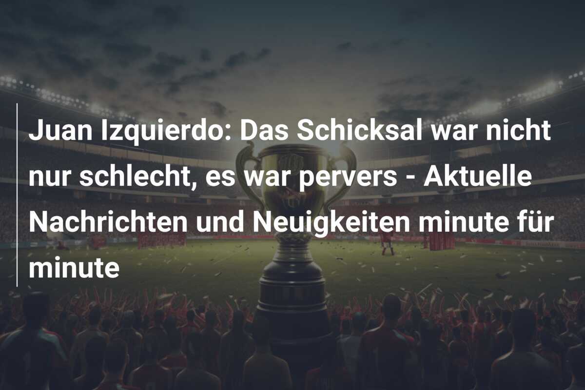 Juan Izquierdo: Das Schicksal war nicht nur schlecht, es war pervers – Aktuelle Nachrichten und Neuigkeiten minute für minute