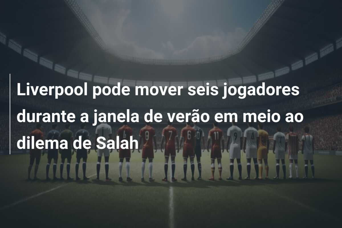 Liverpool pode mover seis jogadores durante a janela de verão em meio ao dilema de Salah