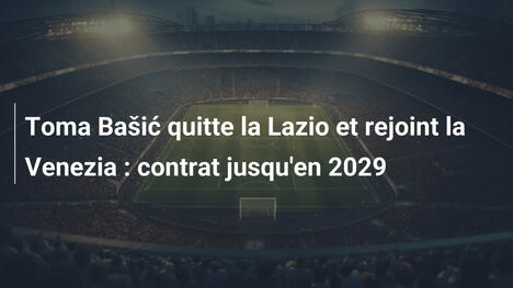 Toma Bašić quitte la Lazio et rejoint la Venezia : contrat jusqu'en 2029