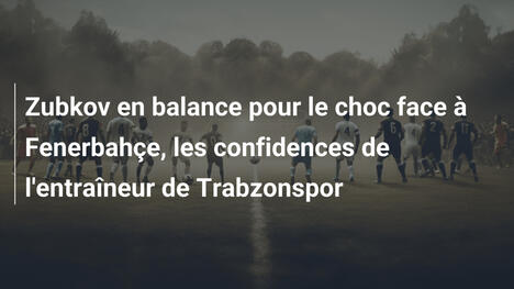 Zubkov en balance pour le choc face à Fenerbahçe, les confidences de l'entraîneur de Trabzonspor