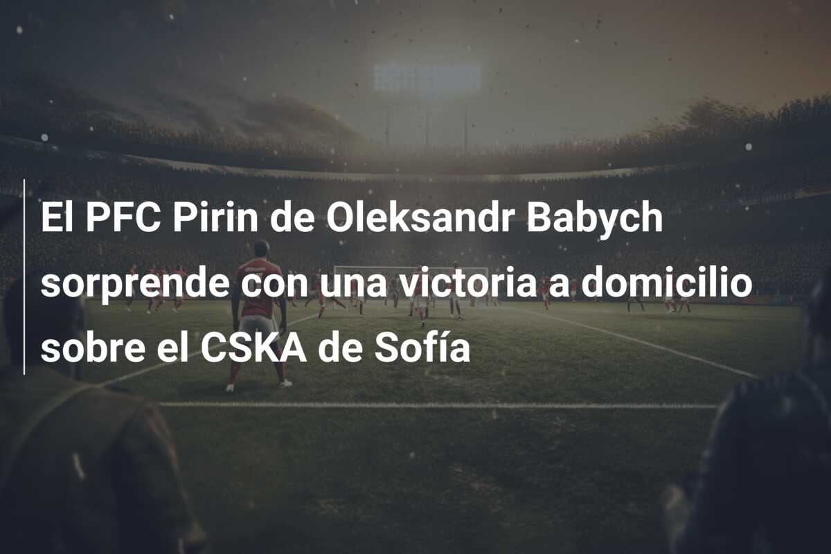 El PFC Pirin de Oleksandr Babych sorprende con una victoria a domicilio sobre el CSKA de Sofía