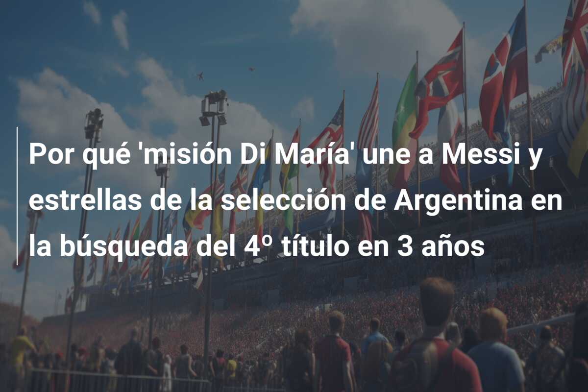 Por qué ‘misión Di María’ une a Messi y estrellas de la selección de Argentina en la búsqueda del 4º título en 3 años