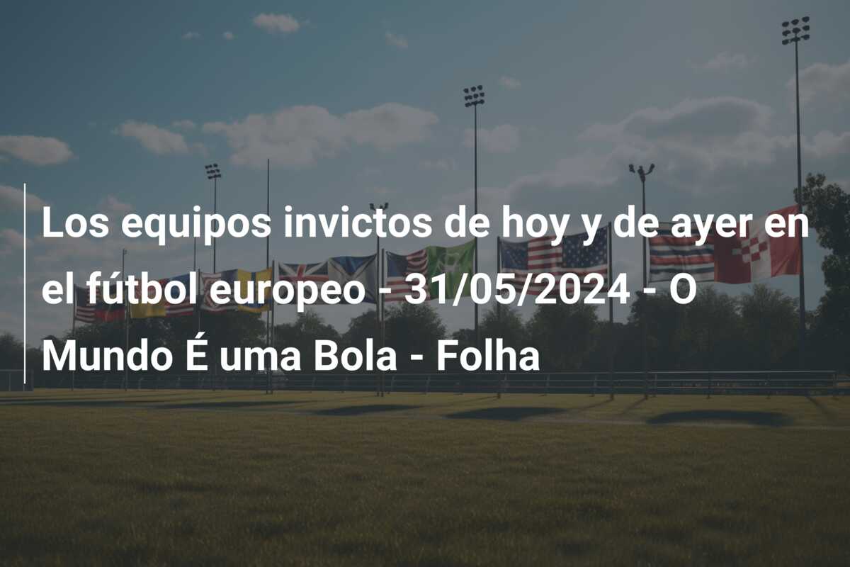 Los equipos invictos de hoy y de ayer en el fútbol europeo – 31/05/2024 – O Mundo É uma Bola – Folha