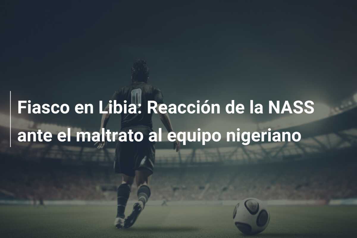 Fiasco en Libia: Reacción de la NASS ante el maltrato al equipo nigeriano
