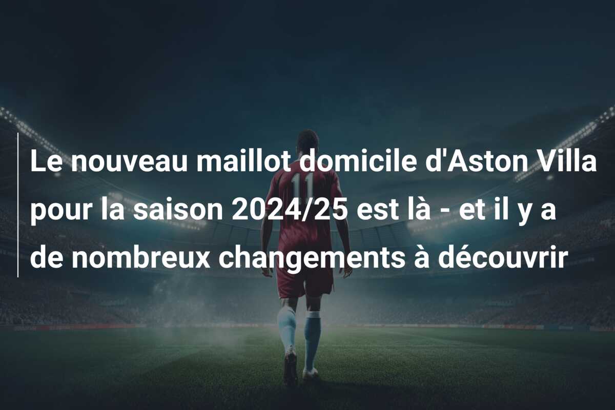Le nouveau maillot domicile d’Aston Villa pour la saison 2024/25 est là – et il y a de nombreux changements à découvrir