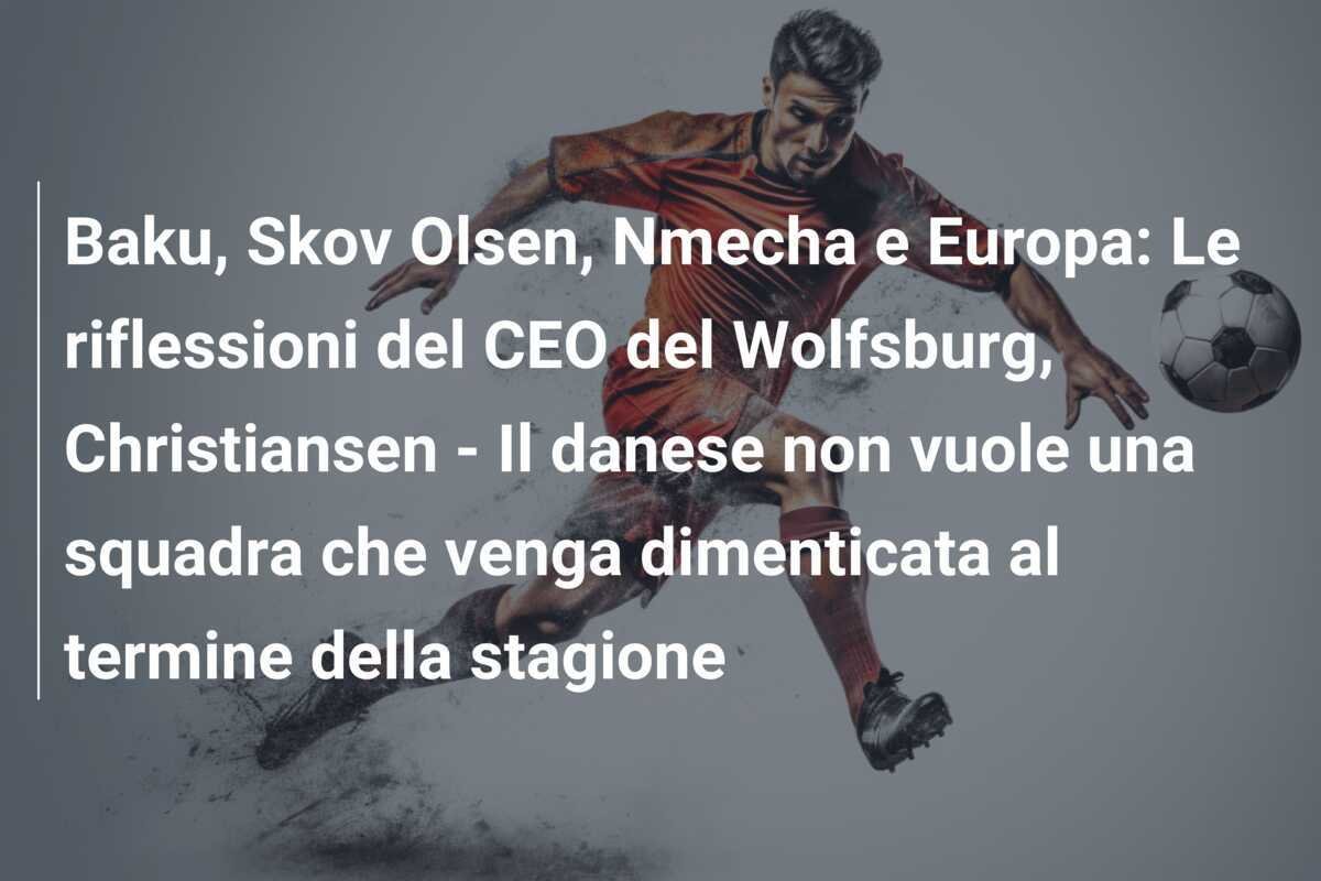 Baku, Skov Olsen, Nmecha e Europa: Le riflessioni del CEO del Wolfsburg, Christiansen - Il danese non vuole una squadra che venga dimenticata al termine della stagione