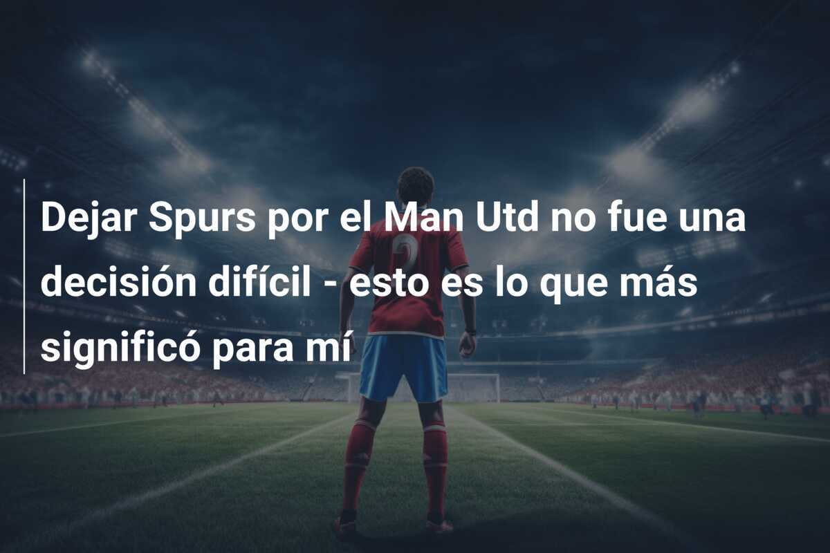 Dejar Spurs por el Man Utd no fue una decisión difícil - esto es lo que más significó para mí