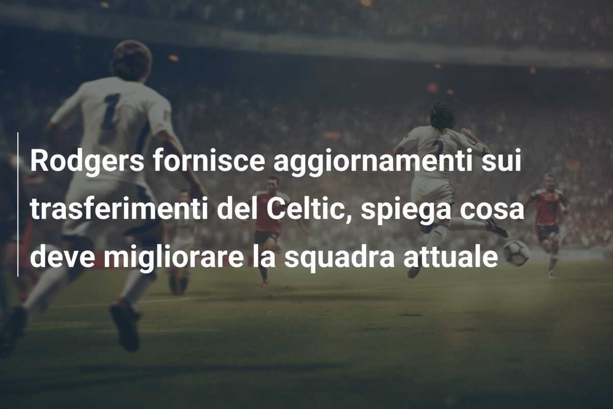 Rodgers fornisce aggiornamenti sui trasferimenti del Celtic, spiega cosa deve migliorare la squadra attuale