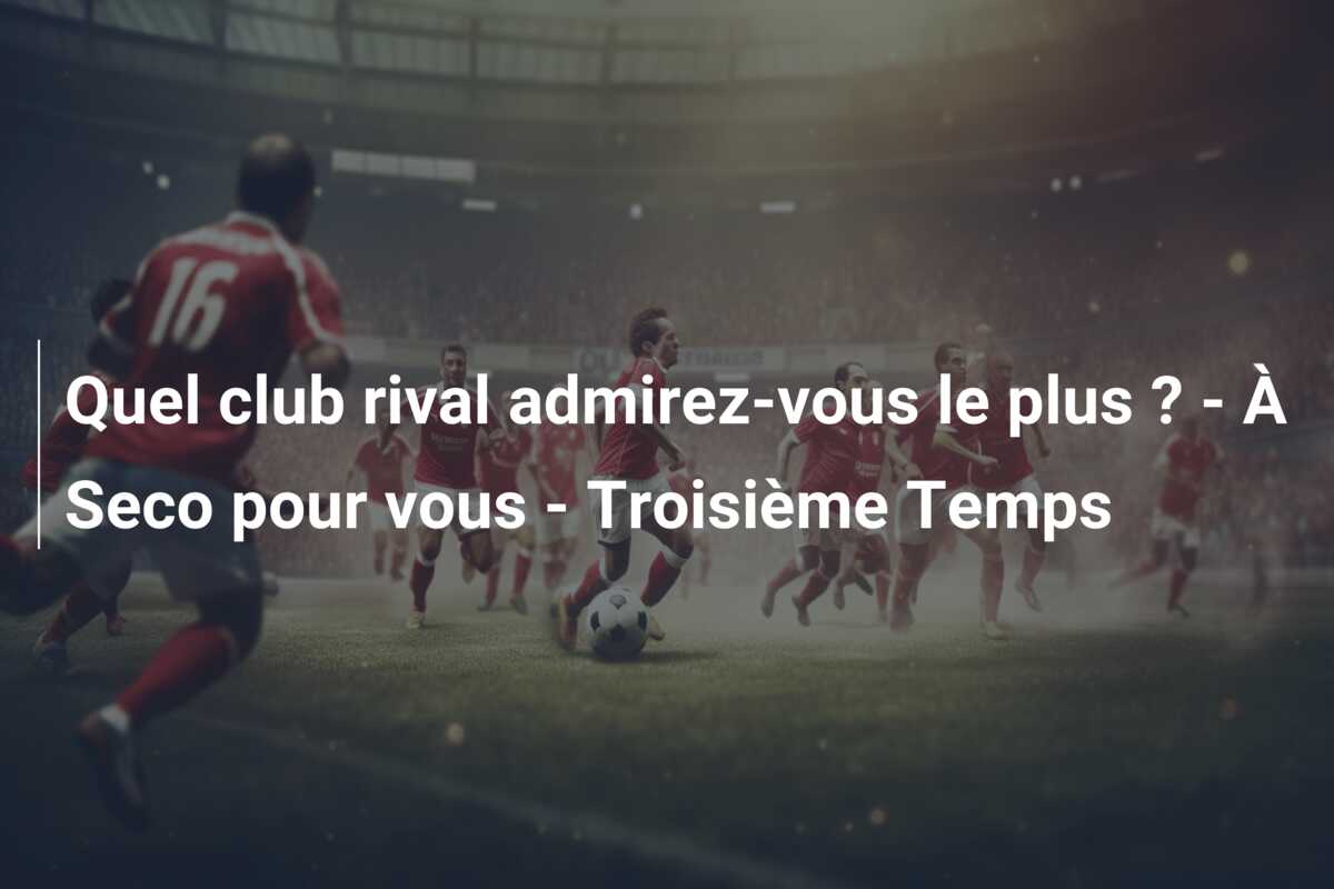 Quel club rival admirez-vous le plus ? – À Seco pour vous – Troisième Temps