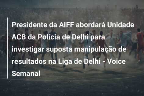 Presidente da AIFF abordará Unidade ACB da Polícia de Delhi para investigar suposta manipulação de resultados na Liga de Delhi – Voice Semanal