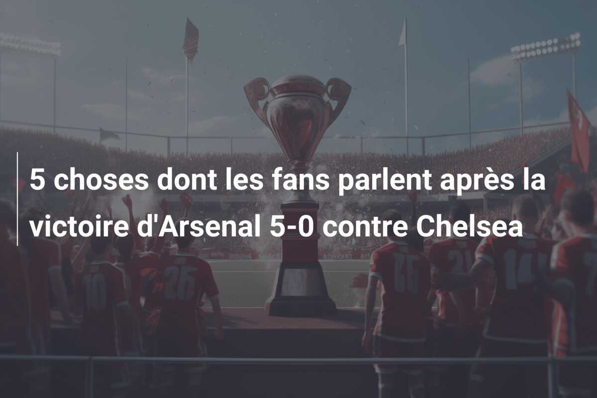 5 choses dont les fans parlent après la victoire d’Arsenal 5-0 contre Chelsea